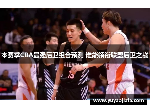本赛季CBA最强后卫组合预测 谁能领衔联盟后卫之巅