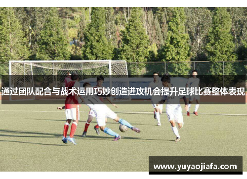 通过团队配合与战术运用巧妙创造进攻机会提升足球比赛整体表现